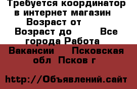 Требуется координатор в интернет-магазин › Возраст от ­ 20 › Возраст до ­ 40 - Все города Работа » Вакансии   . Псковская обл.,Псков г.